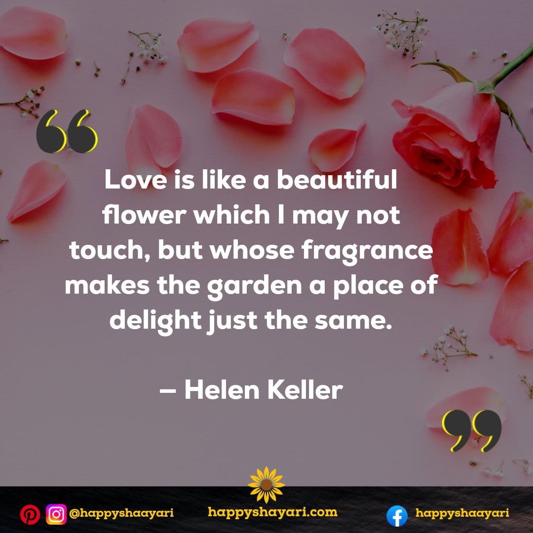 Love is like a beautiful flower which I may not touch, but whose fragrance makes the garden a place of delight just the same. — Helen Keller