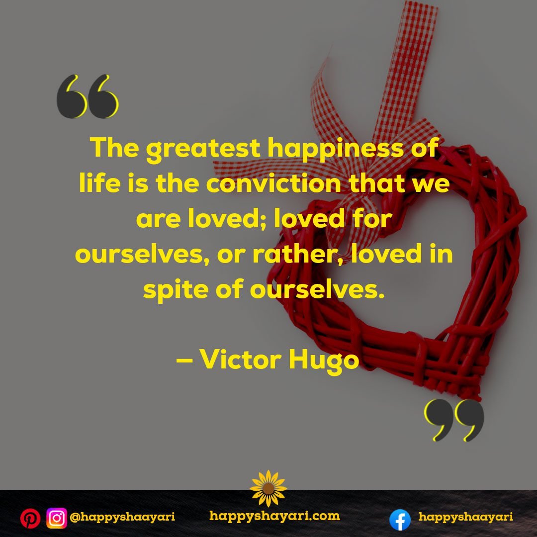 The greatest happiness of life is the conviction that we are loved; loved for ourselves, or rather, loved in spite of ourselves. — Victor Hugo , Valentine's Day Quotes