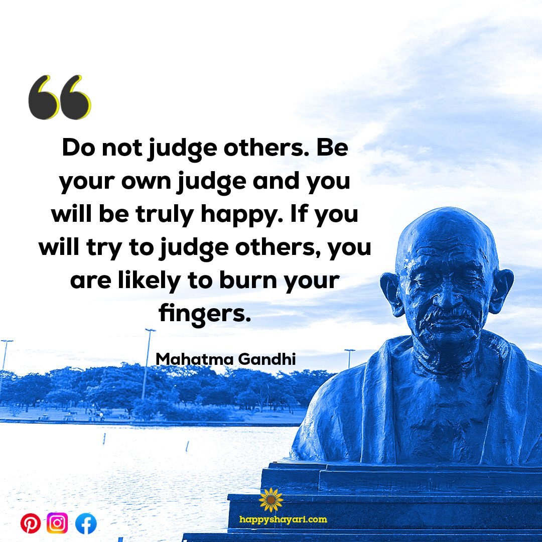 Do not judge others. Be your own judge and you will be truly happy. If you will try to judge others, you are likely to burn your fingers.