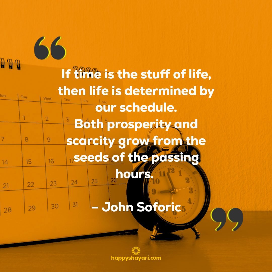 If time is the stuff of life, then life is determined by our schedule. Both prosperity and scarcity grow from the seeds of the passing hours. – John Soforic