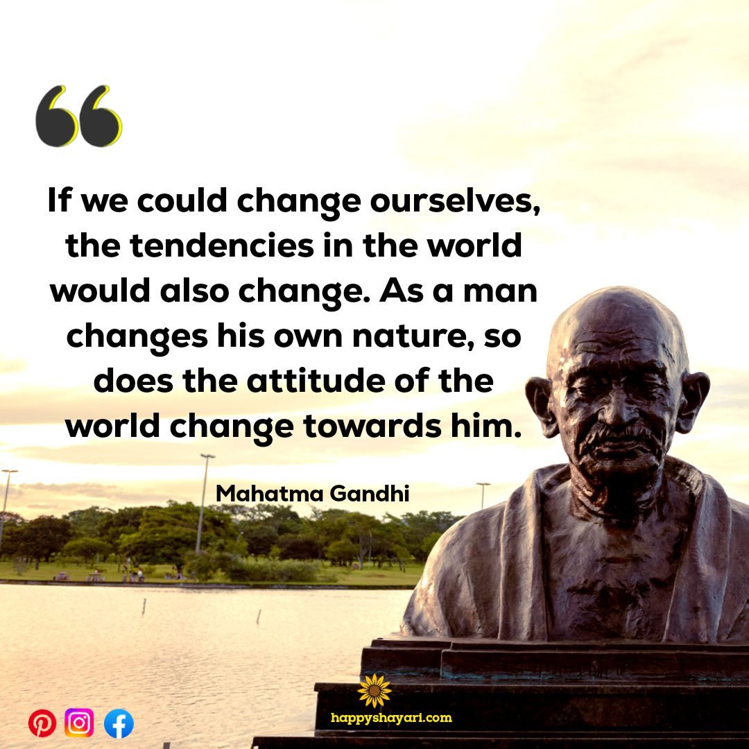 If we could change ourselves, the tendencies in the world would also change. As a man changes his own nature, so does the attitude of the world change towards him.