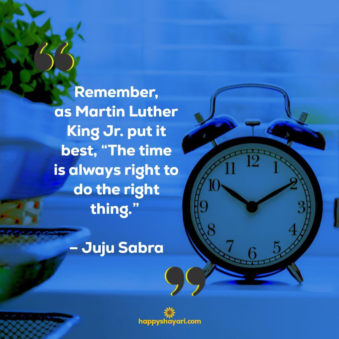 Remember, as Martin Luther King Jr. put it best, “The time is always right to do the right thing.” – Juju Sabra