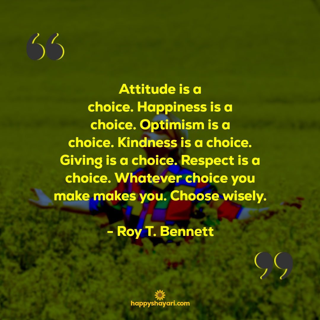 Attitude is a choice. Happiness is a choice. Optimism is a choice. Kindness is a choice. Giving is a choice. Respect is a choice. Whatever choice you make makes you. Choose wisely. Roy T. Bennett 1