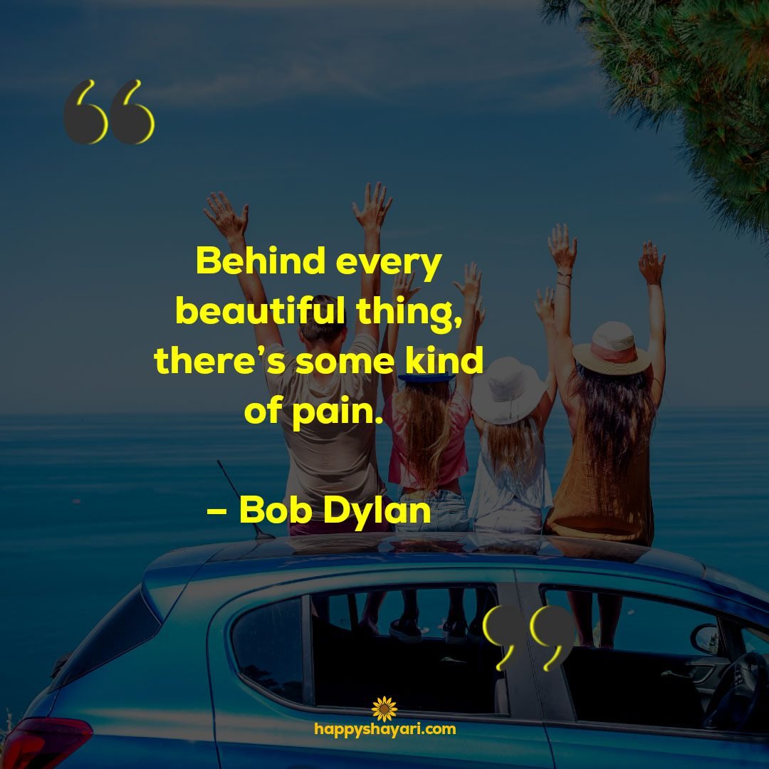 Behind every beautiful thing theres some kind of pain. – Bob Dylan