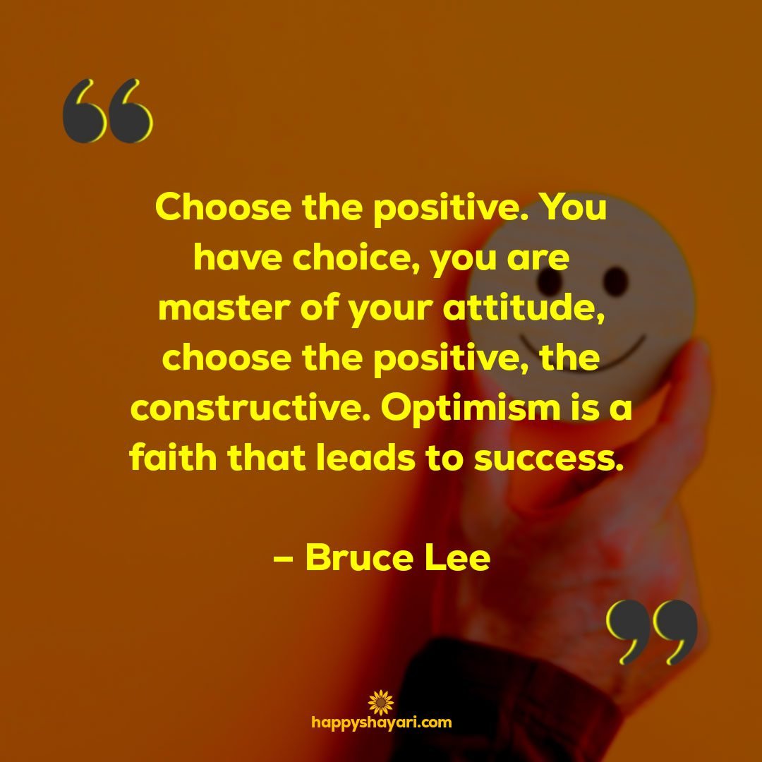 Choose the positive. You have choice you are master of your attitude choose the positive the constructive. Optimism is a faith that leads to success. – Bruce Lee