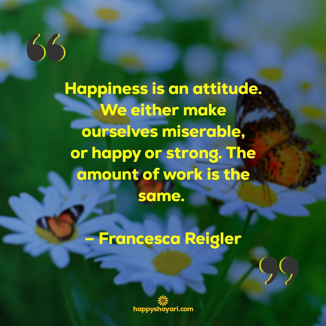 Happiness is an attitude. We either make ourselves miserable or happy or strong. The amount of work is the same. – Francesca Reigler - Short Positive Attitude Quotes

