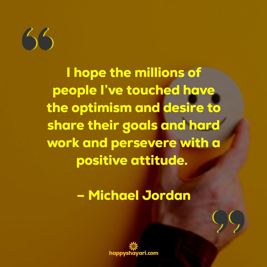 I hope the millions of people Ive touched have the optimism and desire to share their goals and hard work and persevere with a positive attitude. – Michael Jordan