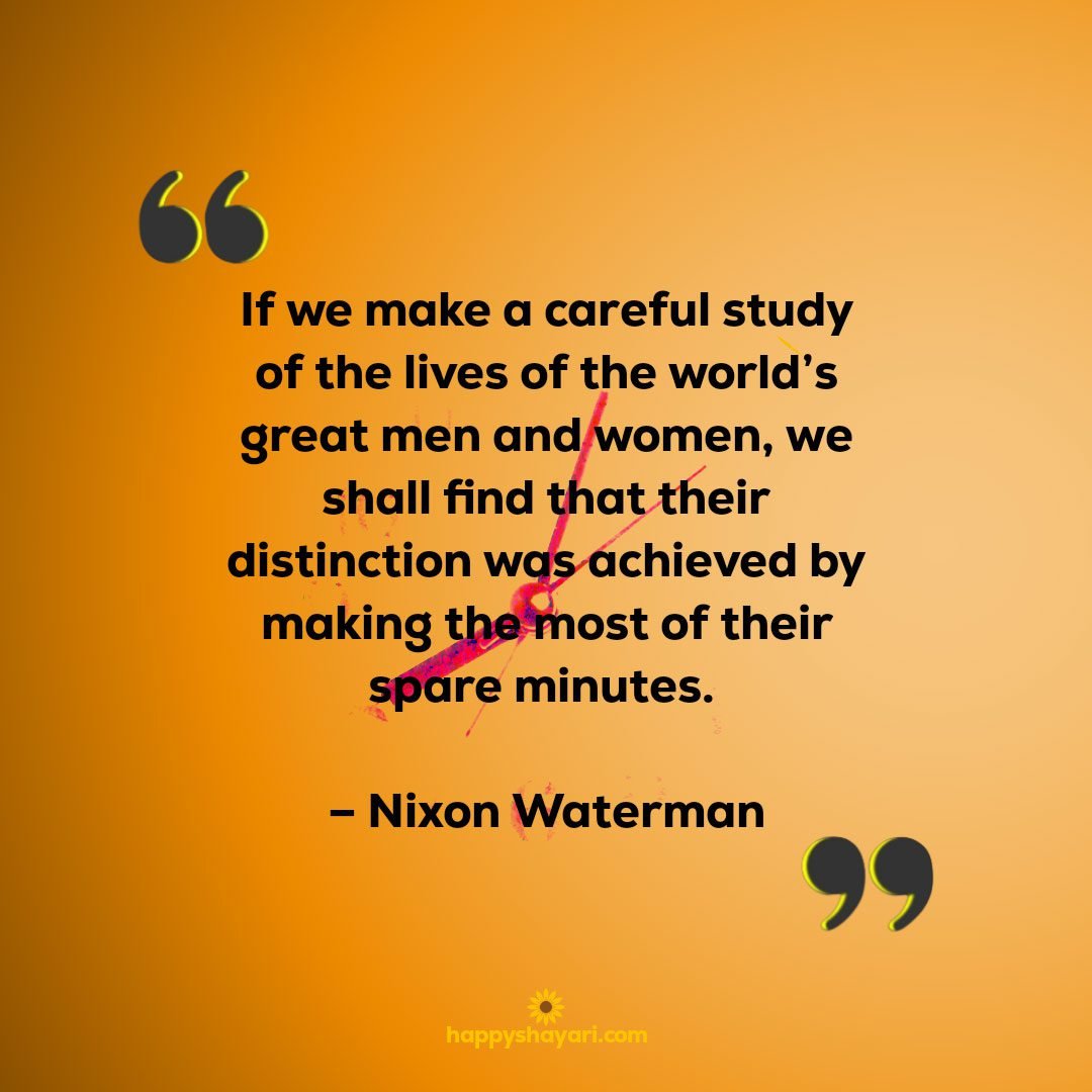 If we make a careful study of the lives of the worlds great men and women we shall find that their distinction was achieved by making the most of their spare minutes. – Nixon Waterman