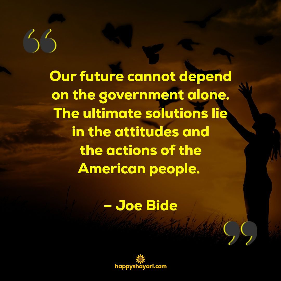 Our future cannot depend on the government alone. The ultimate solutions lie in the attitudes and the actions of the American people. – Joe Bide