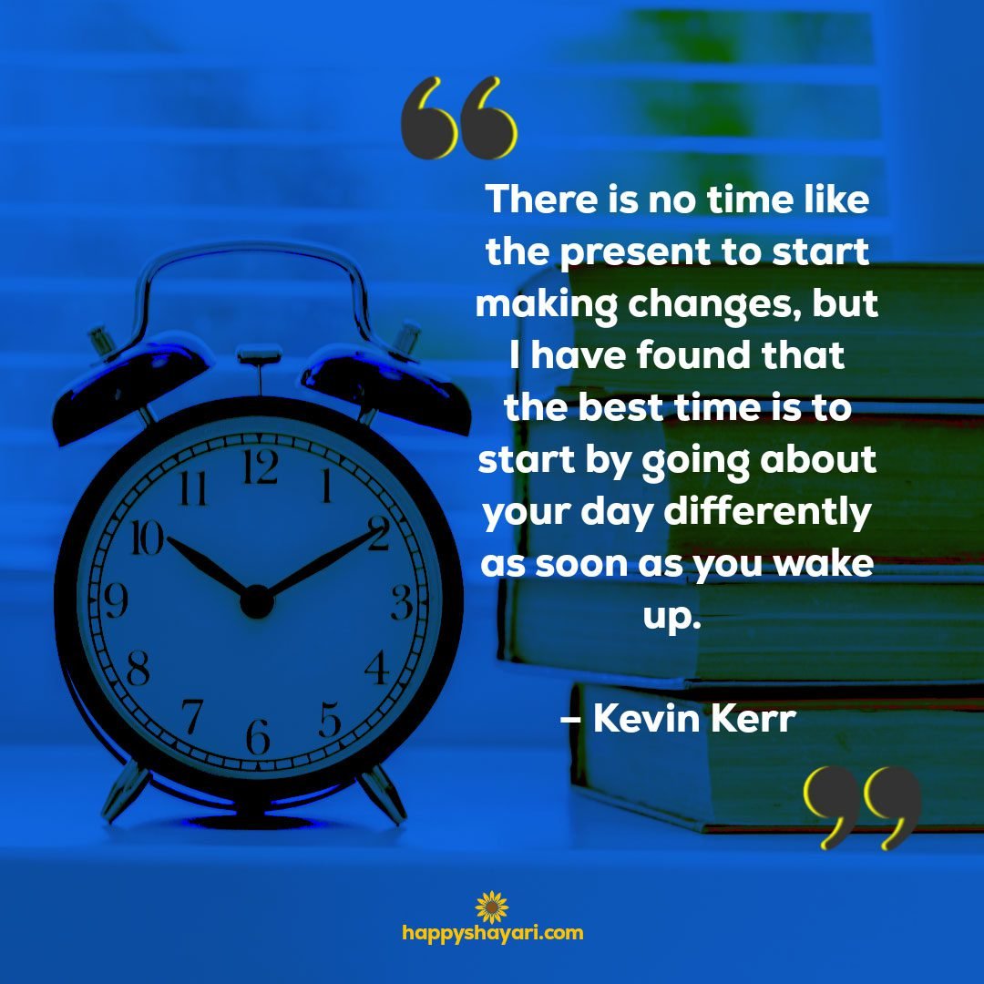 There is no time like the present to start making changes but I have found that the best time is to start by going about your day differently as soon as you wake up. – Kevin Kerr