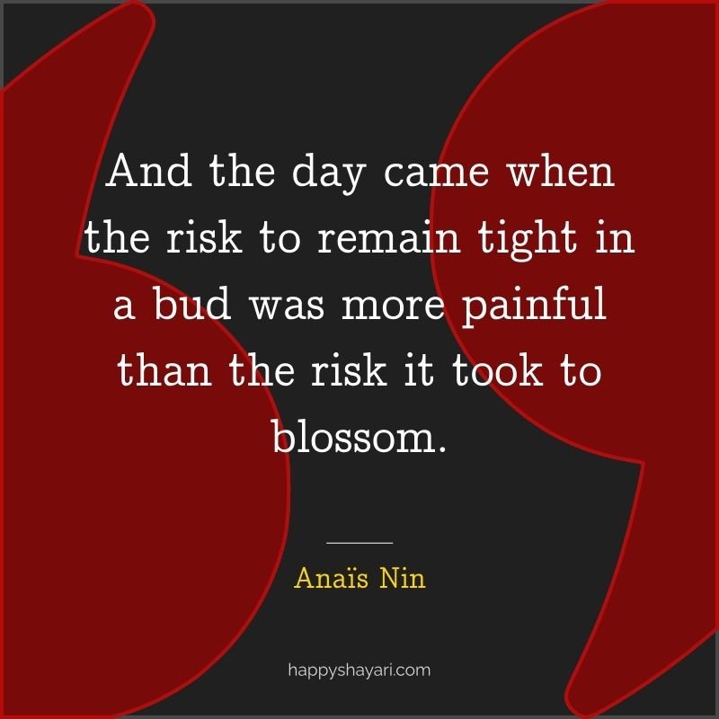 And the day came when the risk to remain tight in a bud was more painful than the risk it took to blossom.