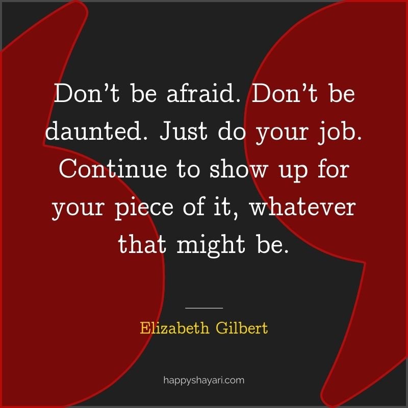 Don’t be afraid. Don’t be daunted. Just do your job. Continue to show up for your piece of it, whatever that might be.