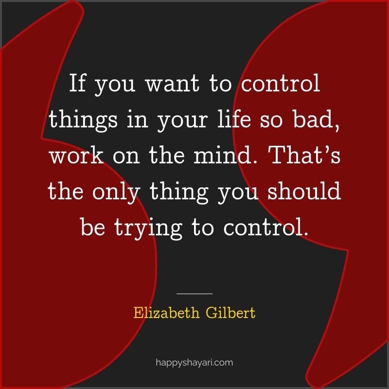 If you want to control things in your life so bad, work on the mind. That’s the only thing you should be trying to control.