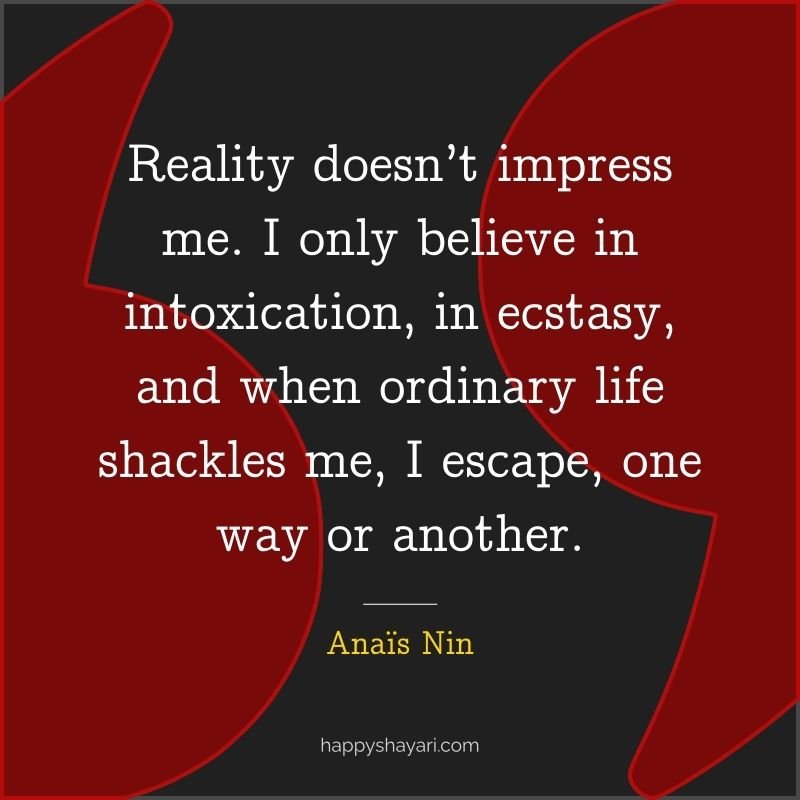 Reality doesn’t impress me. I only believe in intoxication, in ecstasy, and when ordinary life shackles me, I escape, one way or another.