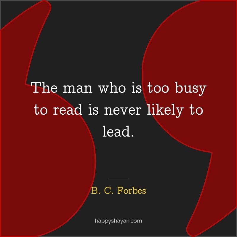 The man who is too busy to read is never likely to lead.