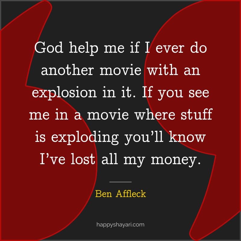 God help me if I ever do another movie with an explosion in it. If you see me in a movie where stuff is exploding you’ll know I’ve lost all my money.