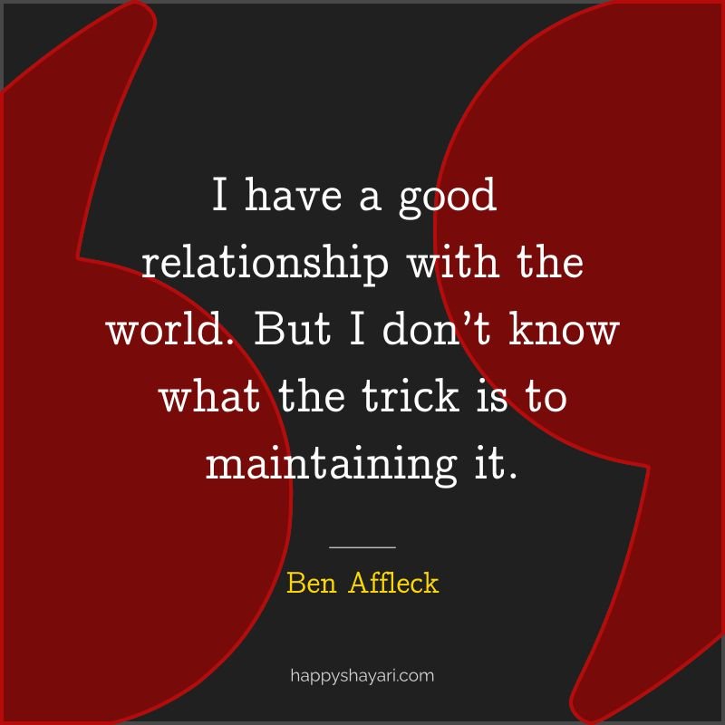 I have a good relationship with the world. But I don’t know what the trick is to maintaining it.