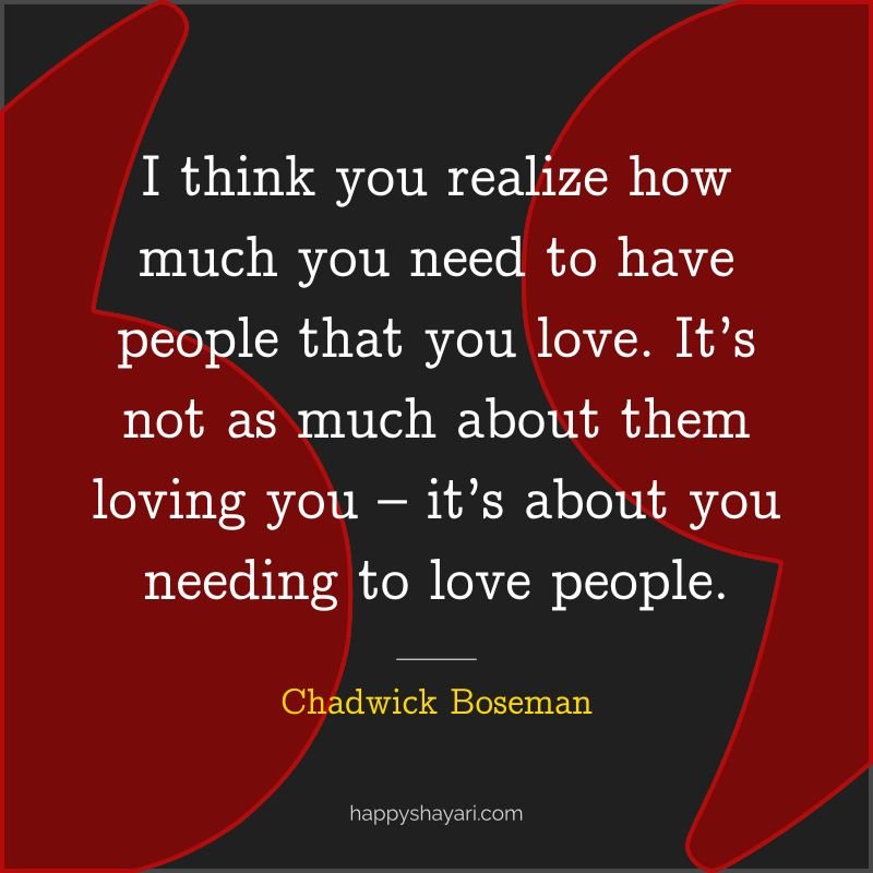 I think you realize how much you need to have people that you love. It’s not as much about them loving you – it’s about you needing to love people.