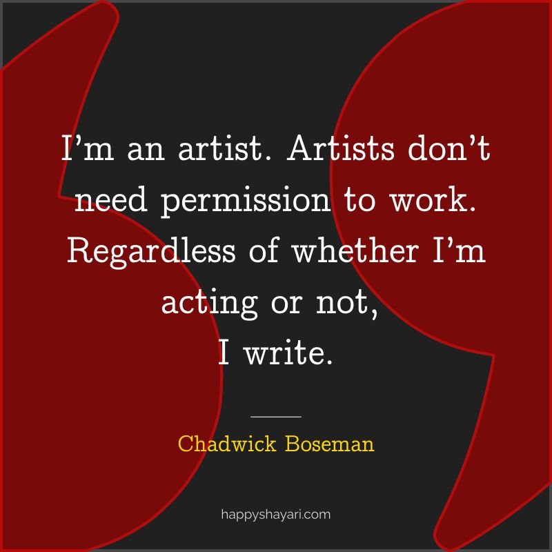 I’m an artist. Artists don’t need permission to work. Regardless of whether I’m acting or not, I write.