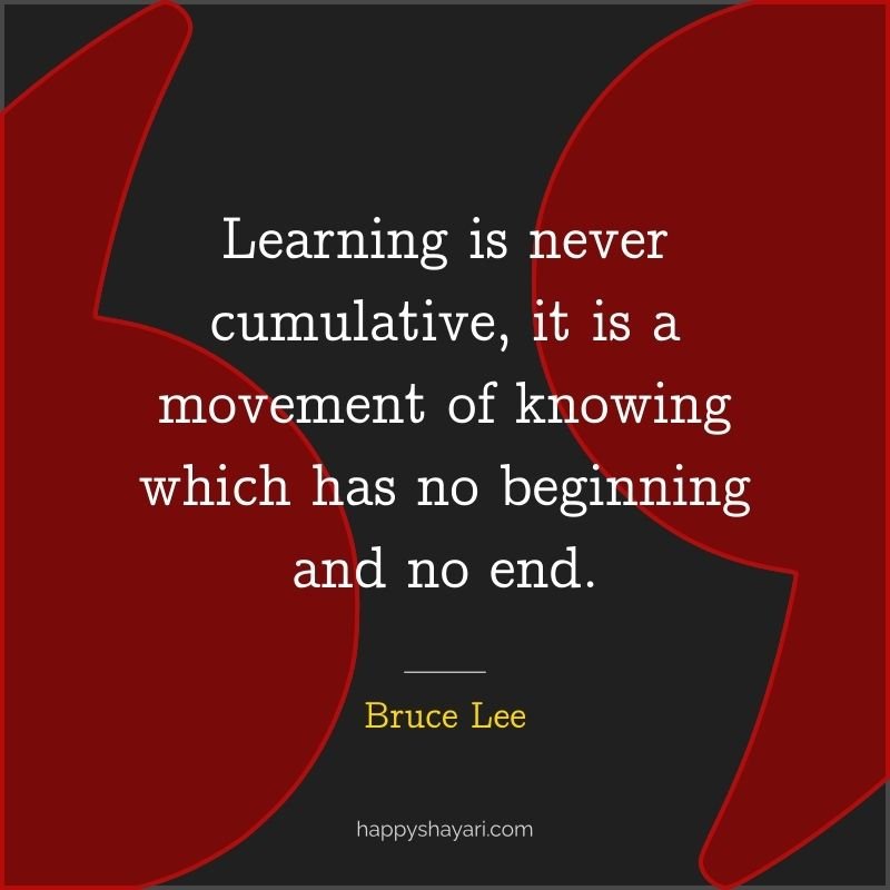 Learning is never cumulative, it is a movement of knowing which has no beginning and no end. - by Bruce Lee
