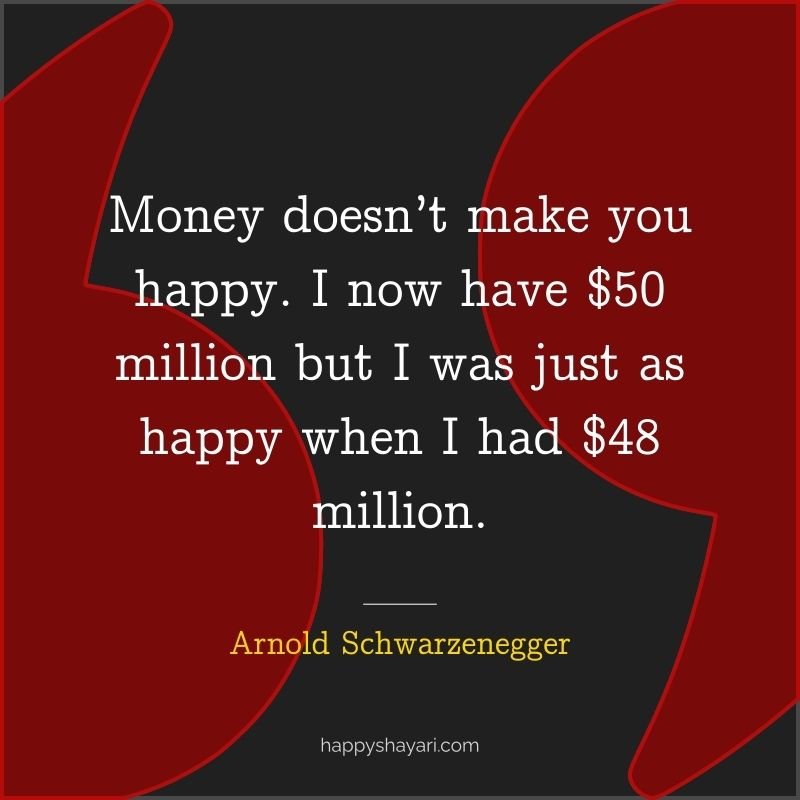 Money doesn’t make you happy. I now have $50 million but I was just as happy when I had $48 million.