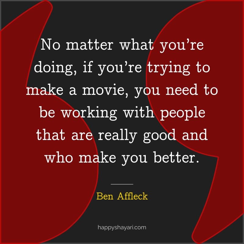 No matter what you’re doing, if you’re trying to make a movie, you need to be working with people that are really good and who make you better.