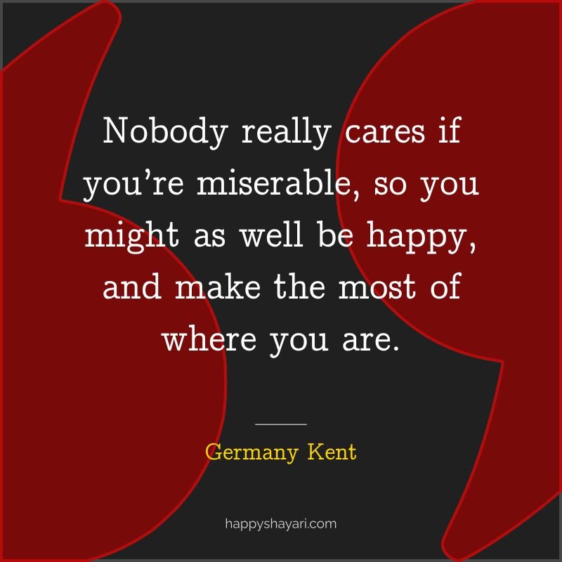 Nobody really cares if you’re miserable, so you might as well be happy, and make the most of where you are.