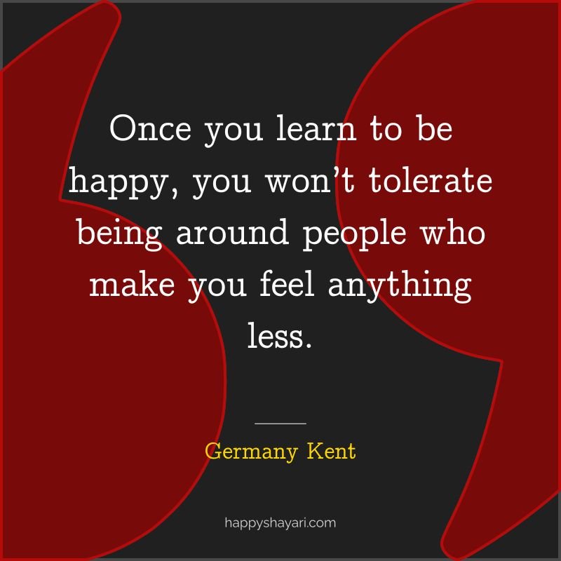 Once you learn to be happy, you won’t tolerate being around people who make you feel anything less.