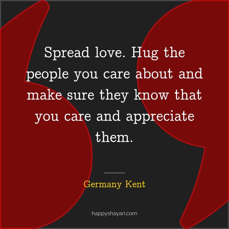 Spread love. Hug the people you care about and make sure they know that you care and appreciate them.