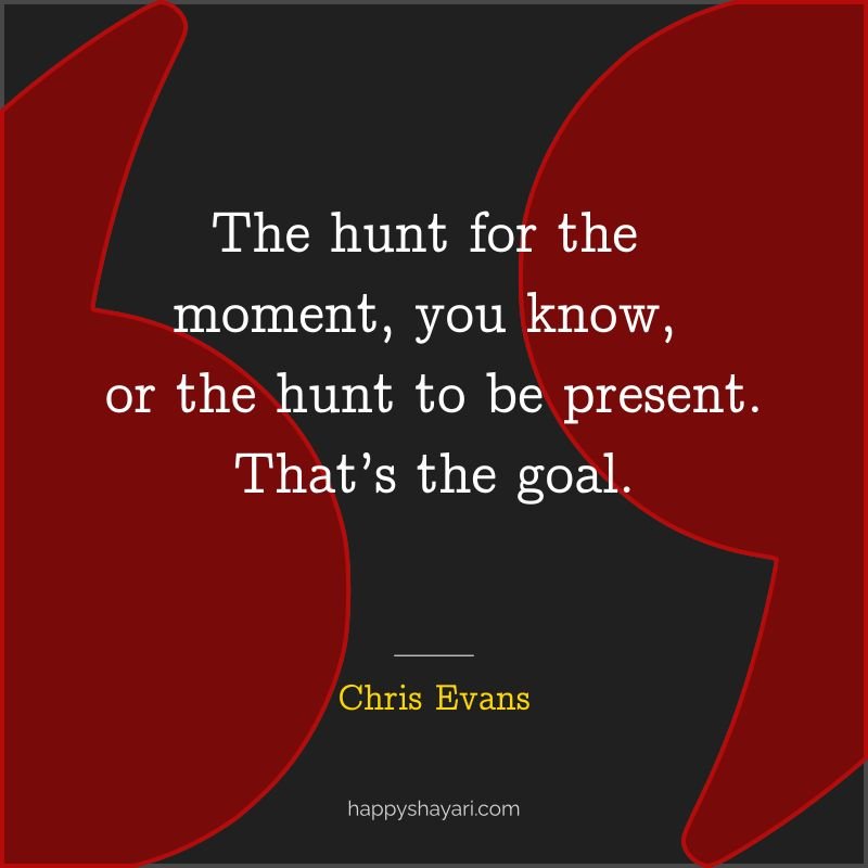 The hunt for the moment, you know, or the hunt to be present. That’s the goal.
