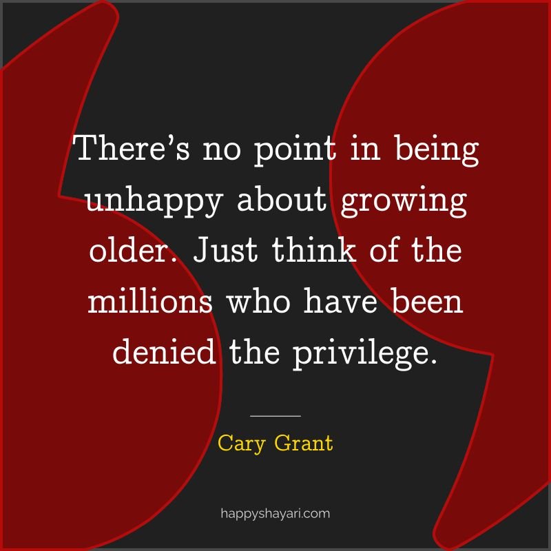 There’s no point in being unhappy about growing older. Just think of the millions who have been denied the privilege.