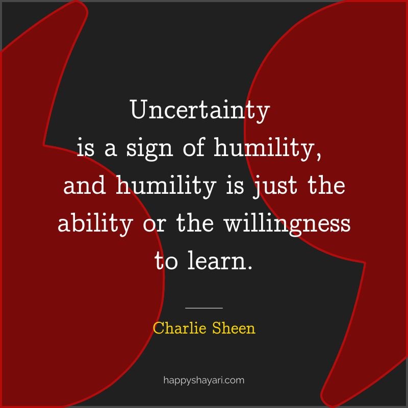 Uncertainty is a sign of humility, and humility is just the ability or the willingness to learn.