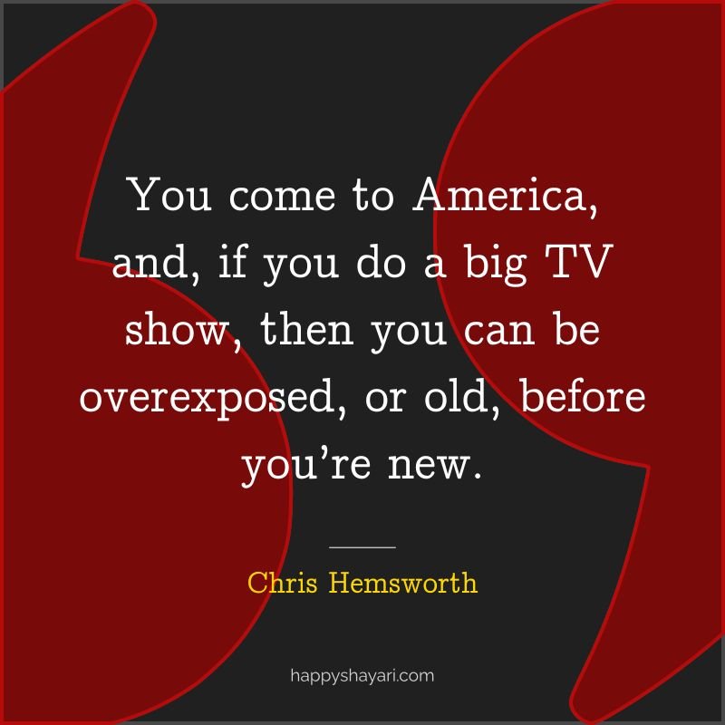 You come to America, and, if you do a big TV show, then you can be overexposed, or old, before you’re new.