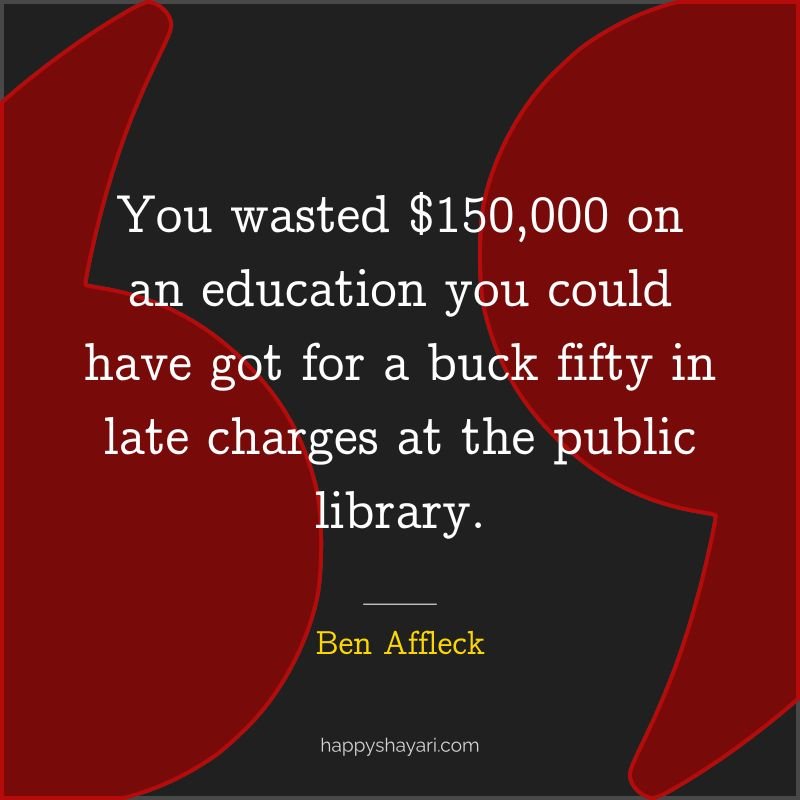 You wasted $150,000 on an education you could have got for a buck fifty in late charges at the public library.