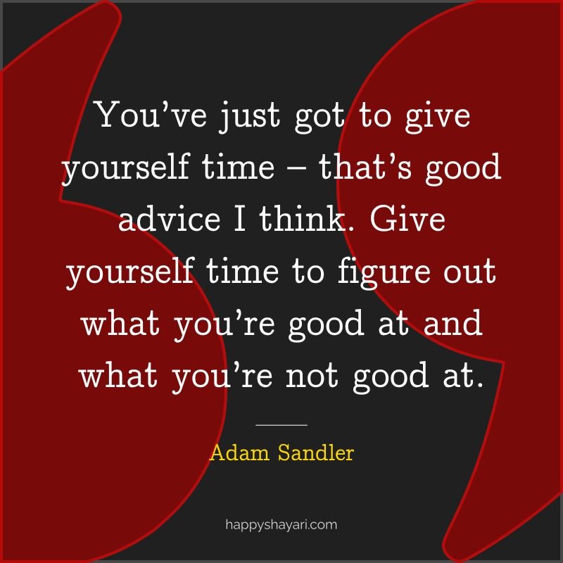 You’ve just got to give yourself time – that’s good advice I think. Give yourself time to figure out what you’re good at and what you’re not good at.