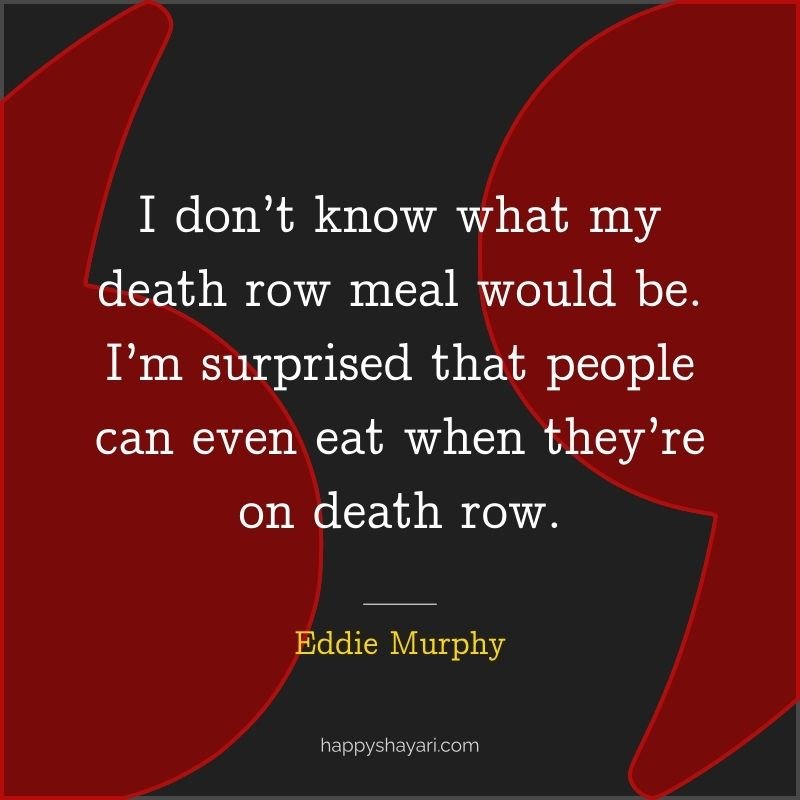 I don’t know what my death row meal would be. I’m surprised that people can even eat when they’re on death row.