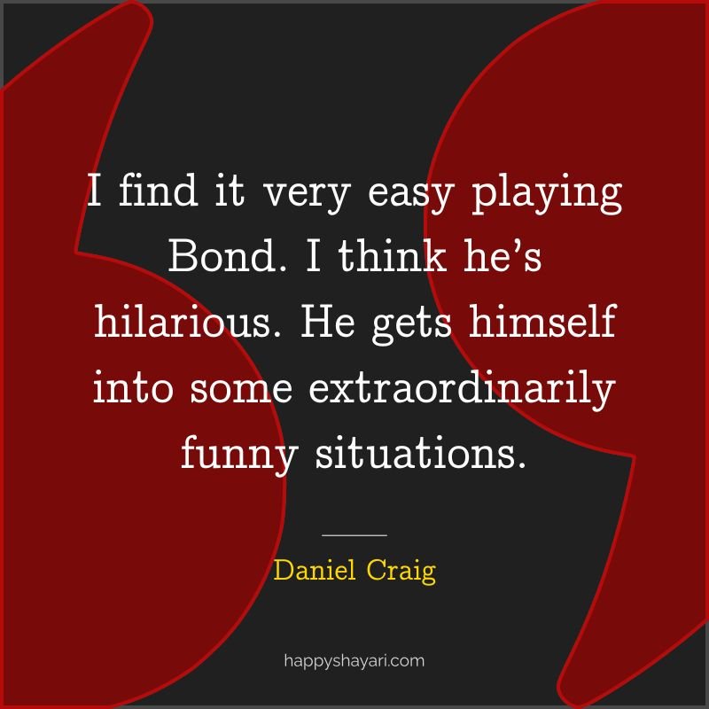 I find it very easy playing Bond. I think he’s hilarious. He gets himself into some extraordinarily funny situations.