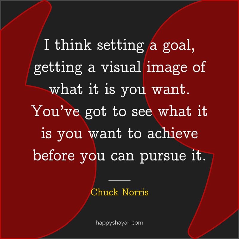 I think setting a goal, getting a visual image of what it is you want. You’ve got to see what it is you want to achieve before you can pursue it.