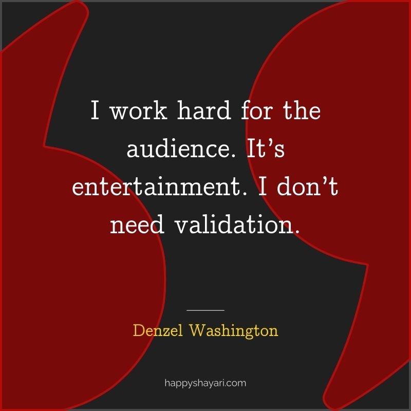 I work hard for the audience. It’s entertainment. I don’t need validation.