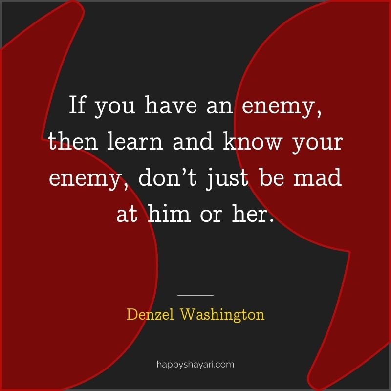 If you have an enemy, then learn and know your enemy, don’t just be mad at him or her.