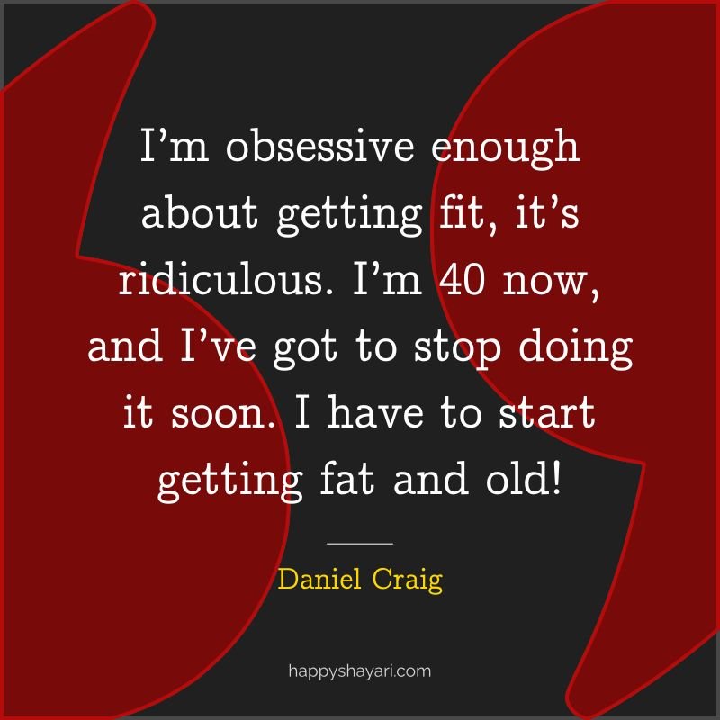 I’m obsessive enough about getting fit, it’s ridiculous. I’m 40 now, and I’ve got to stop doing it soon. I have to start getting fat and old!