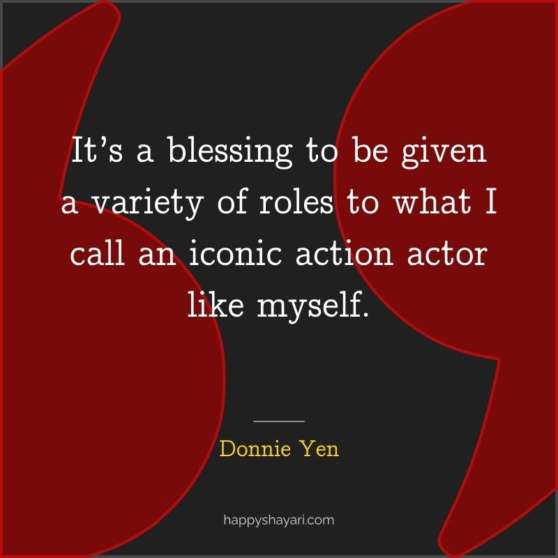 It’s a blessing to be given a variety of roles to what I call an iconic action actor like myself.