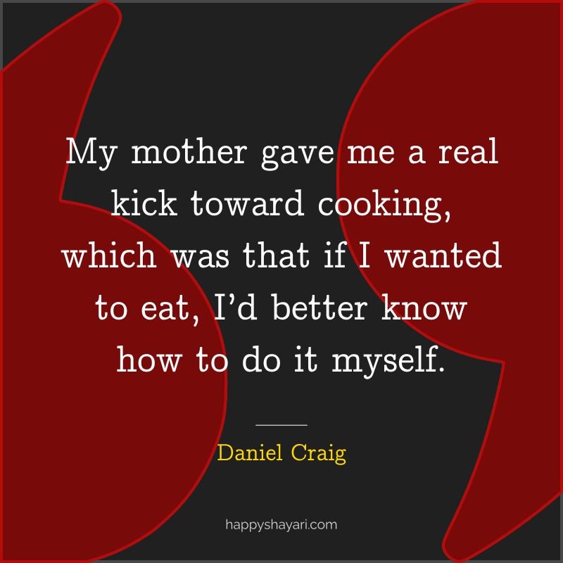 My mother gave me a real kick toward cooking, which was that if I wanted to eat, I’d better know how to do it myself.