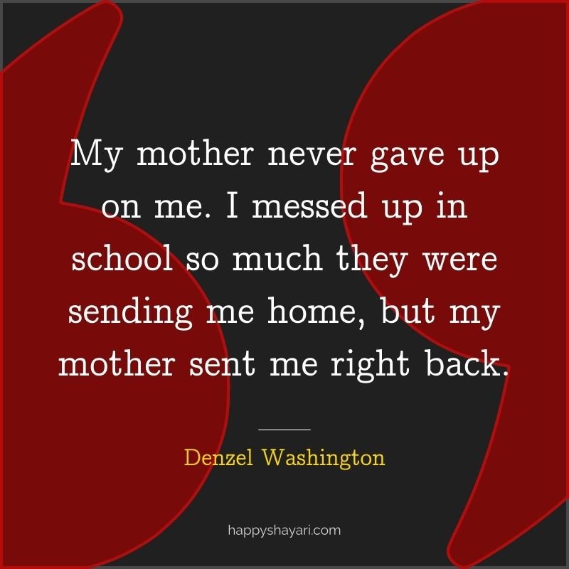 My mother never gave up on me. I messed up in school so much they were sending me home, but my mother sent me right back.