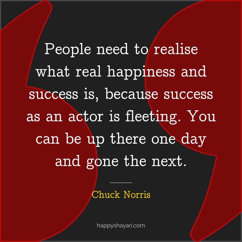 People need to realise what real happiness and success is, because success as an actor is fleeting. You can be up there one day and gone the next.