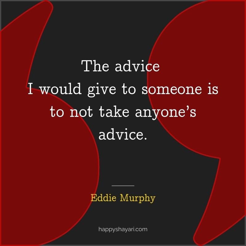 The advice I would give to someone is to not take anyone’s advice.