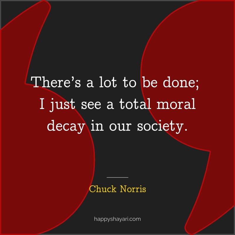 There’s a lot to be done; I just see a total moral decay in our society.