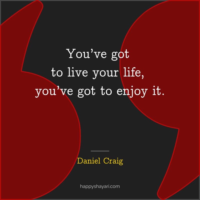 You’ve got to live your life, you’ve got to enjoy it.