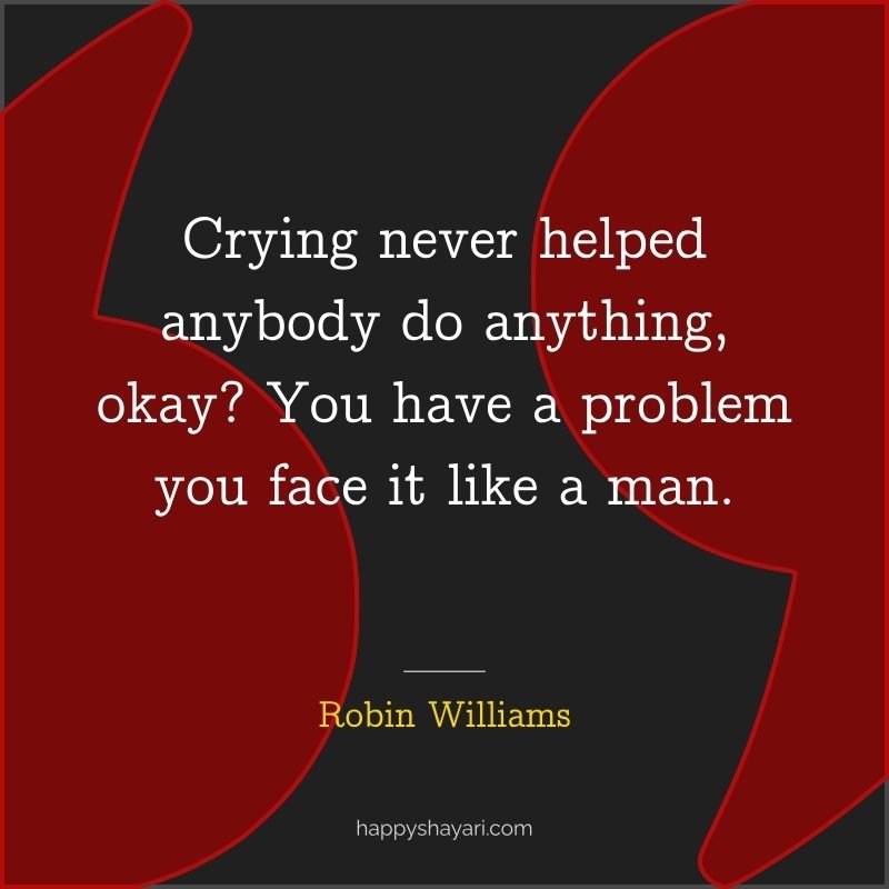 Crying never helped anybody do anything, okay You have a problem you face it like a man.