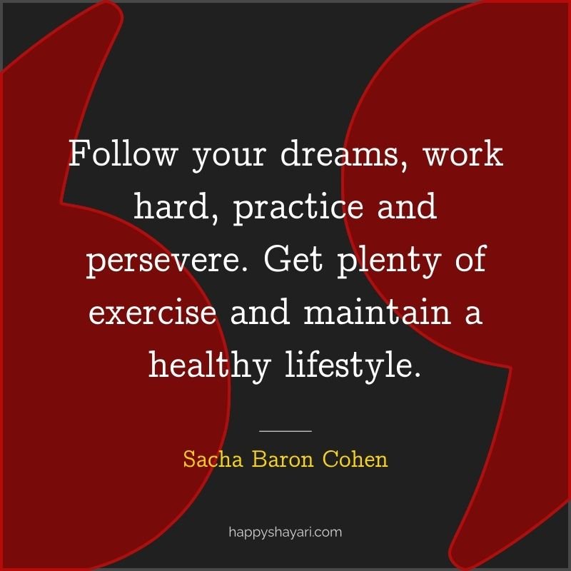Follow your dreams, work hard, practice and persevere. Get plenty of exercise and maintain a healthy lifestyle.